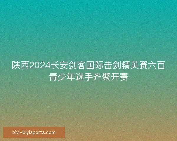 陕西2024长安剑客国际击剑精英赛六百青少年选手齐聚开赛