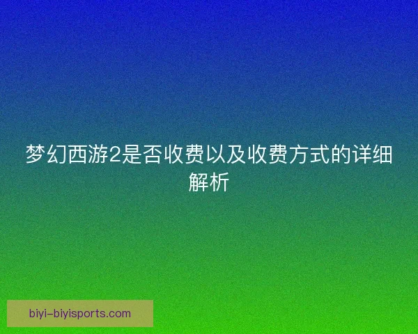梦幻西游2是否收费以及收费方式的详细解析
