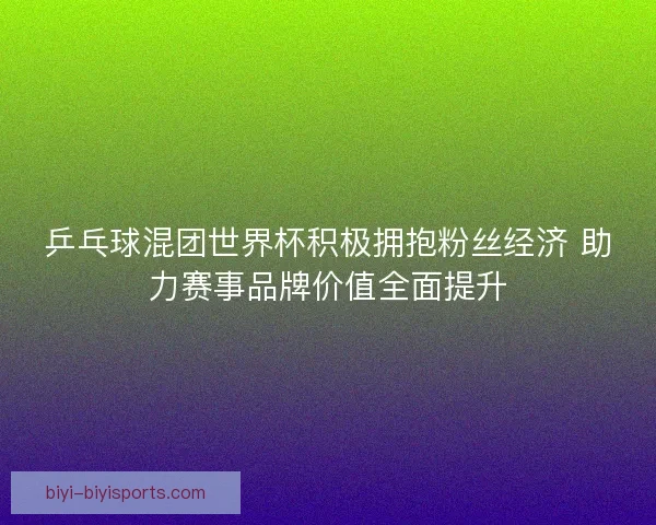 乒乓球混团世界杯积极拥抱粉丝经济 助力赛事品牌价值全面提升