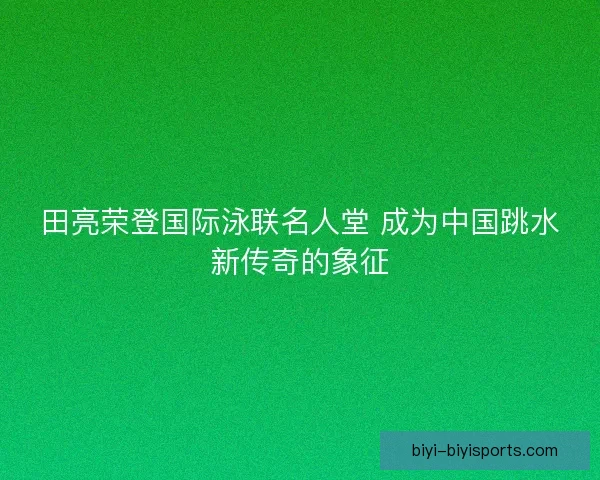 田亮荣登国际泳联名人堂 成为中国跳水新传奇的象征