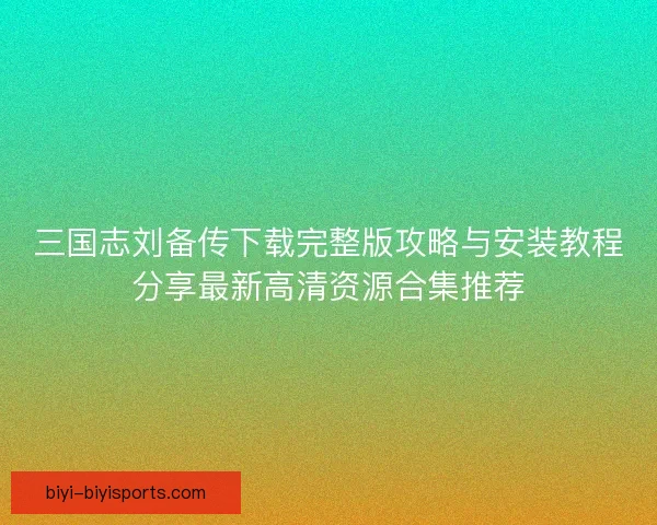 三国志刘备传下载完整版攻略与安装教程分享最新高清资源合集推荐