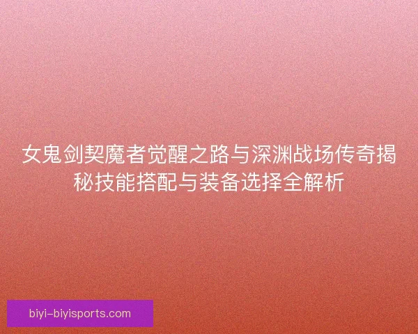 女鬼剑契魔者觉醒之路与深渊战场传奇揭秘技能搭配与装备选择全解析