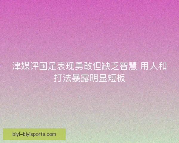 津媒评国足表现勇敢但缺乏智慧 用人和打法暴露明显短板