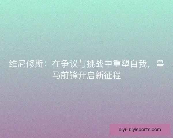 维尼修斯：在争议与挑战中重塑自我，皇马前锋开启新征程