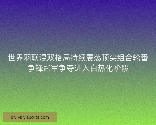 世界羽联混双格局持续震荡顶尖组合轮番争锋冠军争夺进入白热化阶段